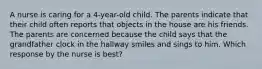 A nurse is caring for a 4-year-old child. The parents indicate that their child often reports that objects in the house are his friends. The parents are concerned because the child says that the grandfather clock in the hallway smiles and sings to him. Which response by the nurse is best?