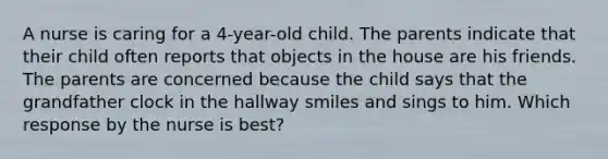 A nurse is caring for a 4-year-old child. The parents indicate that their child often reports that objects in the house are his friends. The parents are concerned because the child says that the grandfather clock in the hallway smiles and sings to him. Which response by the nurse is best?