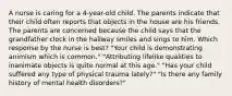 A nurse is caring for a 4-year-old child. The parents indicate that their child often reports that objects in the house are his friends. The parents are concerned because the child says that the grandfather clock in the hallway smiles and sings to him. Which response by the nurse is best? "Your child is demonstrating animism which is common." "Attributing lifelike qualities to inanimate objects is quite normal at this age." "Has your child suffered any type of physical trauma lately?" "Is there any family history of mental health disorders?"