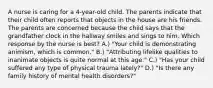 A nurse is caring for a 4-year-old child. The parents indicate that their child often reports that objects in the house are his friends. The parents are concerned because the child says that the grandfather clock in the hallway smiles and sings to him. Which response by the nurse is best? A.) "Your child is demonstrating animism, which is common." B.) "Attributing lifelike qualities to inanimate objects is quite normal at this age." C.) "Has your child suffered any type of physical trauma lately?" D.) "Is there any family history of mental health disorders?"