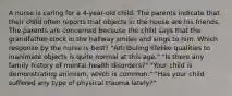 A nurse is caring for a 4-year-old child. The parents indicate that their child often reports that objects in the house are his friends. The parents are concerned because the child says that the grandfather clock in the hallway smiles and sings to him. Which response by the nurse is best? "Attributing lifelike qualities to inanimate objects is quite normal at this age." "Is there any family history of mental health disorders?" "Your child is demonstrating animism, which is common." "Has your child suffered any type of physical trauma lately?"