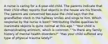 A nurse is caring for a 4-year-old child. The parents indicate that their child often reports that objects in the house are his friends. The parents are concerned because the child says that the grandfather clock in the hallway smiles and sings to him. Which response by the nurse is best? "Attributing lifelike qualities to inanimate objects is quite normal at this age." "Your child is demonstrating animism, which is common." "Is there any family history of mental health disorders?" "Has your child suffered any type of physical trauma lately?"