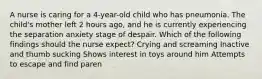 A nurse is caring for a 4-year-old child who has pneumonia. The child's mother left 2 hours ago, and he is currently experiencing the separation anxiety stage of despair. Which of the following findings should the nurse expect? Crying and screaming Inactive and thumb sucking Shows interest in toys around him Attempts to escape and find paren