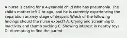 A nurse is caring for a 4-year-old child who has pneumonia. The child's mother left 2 hr ago, and he is currently experiencing the separation anxiety stage of despair. Which of the following findings should the nurse expect? A. Crying and screaming B. Inactivity and thumb sucking C. Showing interest in nearby toys D. Attempting to find the parent