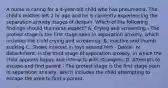 A nurse is caring for a 4-year-old child who has pneumonia. The child's mother left 2 hr ago and he is currently experiencing the separation anxiety stages of despair. Which of the following findings should the nurse expect? A. Crying and screaming - The protest stage is the first stage seen in separation anxiety, which includes the child crying and screaming. B. Inactive and thumb sucking C. Shows interest in toys around him - Denial, or detachment, is the third stage of separation anxiety, in which the child appears happy and interacts with strangers. D. Attempts to escape and find parent - The protest stage is the first stage seen in separation anxiety, which includes the child attempting to escape the area to find a parent.