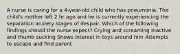 A nurse is caring for a 4-year-old child who has pneumonia. The child's mother left 2 hr ago and he is currently experiencing the separation anxiety stages of despair. Which of the following findings should the nurse expect? Crying and screaming Inactive and thumb sucking Shows interest in toys around him Attempts to escape and find parent