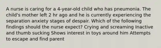 A nurse is caring for a 4-year-old child who has pneumonia. The child's mother left 2 hr ago and he is currently experiencing the separation anxiety stages of despair. Which of the following findings should the nurse expect? Crying and screaming Inactive and thumb sucking Shows interest in toys around him Attempts to escape and find parent