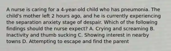 A nurse is caring for a 4-year-old child who has pneumonia. The child's mother left 2 hours ago, and he is currently experiencing the separation anxiety stage of despair. Which of the following findings should the nurse expect? A. Crying and screaming B. Inactivity and thumb sucking C. Showing interest in nearby towns D. Attempting to escape and find the parent