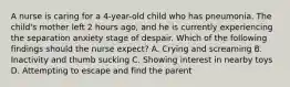 A nurse is caring for a 4-year-old child who has pneumonia. The child's mother left 2 hours ago, and he is currently experiencing the separation anxiety stage of despair. Which of the following findings should the nurse expect? A. Crying and screaming B. Inactivity and thumb sucking C. Showing interest in nearby toys D. Attempting to escape and find the parent