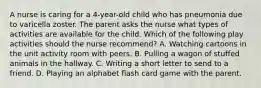 A nurse is caring for a 4-year-old child who has pneumonia due to varicella zoster. The parent asks the nurse what types of activities are available for the child. Which of the following play activities should the nurse recommend? A. Watching cartoons in the unit activity room with peers. B. Pulling a wagon of stuffed animals in the hallway. C. Writing a short letter to send to a friend. D. Playing an alphabet flash card game with the parent.