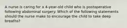 A nurse is caring for a 4-year-old child who is postoperative following abdominal surgery. Which of the following statements should the nurse make to encourage the child to take deep breaths?