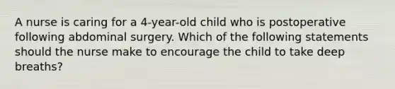 A nurse is caring for a 4-year-old child who is postoperative following abdominal surgery. Which of the following statements should the nurse make to encourage the child to take deep breaths?