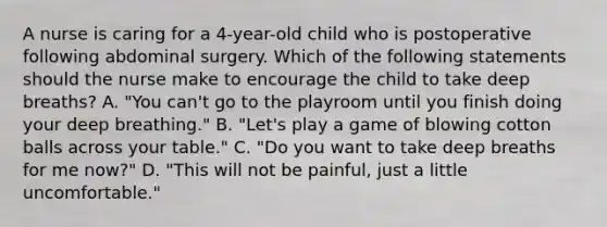 A nurse is caring for a 4-year-old child who is postoperative following abdominal surgery. Which of the following statements should the nurse make to encourage the child to take deep breaths? A. "You can't go to the playroom until you finish doing your deep breathing." B. "Let's play a game of blowing cotton balls across your table." C. "Do you want to take deep breaths for me now?" D. "This will not be painful, just a little uncomfortable."