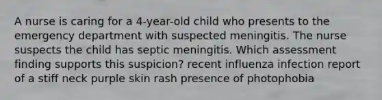 A nurse is caring for a 4-year-old child who presents to the emergency department with suspected meningitis. The nurse suspects the child has septic meningitis. Which assessment finding supports this suspicion? recent influenza infection report of a stiff neck purple skin rash presence of photophobia