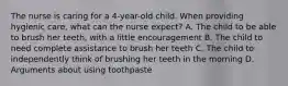 The nurse is caring for a​ 4-year-old child. When providing hygienic​ care, what can the nurse​ expect? A. The child to be able to brush her​ teeth, with a little encouragement B. The child to need complete assistance to brush her teeth C. The child to independently think of brushing her teeth in the morning D. Arguments about using toothpaste