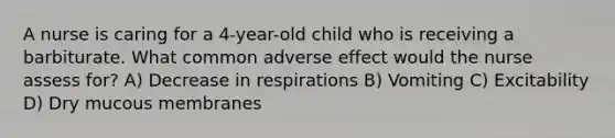 A nurse is caring for a 4-year-old child who is receiving a barbiturate. What common adverse effect would the nurse assess for? A) Decrease in respirations B) Vomiting C) Excitability D) Dry mucous membranes