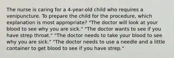 The nurse is caring for a 4-year-old child who requires a venipuncture. To prepare the child for the procedure, which explanation is most appropriate? "The doctor will look at your blood to see why you are sick." "The doctor wants to see if you have strep throat." "The doctor needs to take your blood to see why you are sick." "The doctor needs to use a needle and a little container to get blood to see if you have strep."