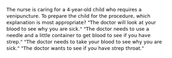 The nurse is caring for a 4-year-old child who requires a venipuncture. To prepare the child for the procedure, which explanation is most appropriate? "The doctor will look at your blood to see why you are sick." "The doctor needs to use a needle and a little container to get blood to see if you have strep." "The doctor needs to take your blood to see why you are sick." "The doctor wants to see if you have strep throat."