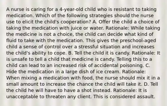 A nurse is caring for a 4-year-old child who is resistant to taking medication. Which of the following strategies should the nurse use to elicit the child's cooperation? A. Offer the child a choice of taking the medication with juice or water. Rationale: While taking the medicine is not a choice, the child can decide what kind of fluid to take with the medication. This gives the preschool-aged child a sense of control over a stressful situation and increases the child's ability to cope. B. Tell the child it is candy. Rationale: It is unsafe to tell a child that medicine is candy. Telling this to a child can lead to an increased risk of accidental poisoning. C. Hide the medication in a large dish of ice cream. Rationale: When mixing a medication with food, the nurse should mix it in a small amount to increase the chance the child will take it. D. Tell the child he will have to have a shot instead. Rationale: It is unacceptable to threaten any client. This is considered assault.