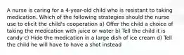 A nurse is caring for a 4-year-old child who is resistant to taking medication. Which of the following strategies should the nurse use to elicit the child's cooperation a) Offer the child a choice of taking the medication with juice or water b) Tell the child it is candy c) Hide the medication in a large dish of ice cream d) Tell the child he will have to have a shot instead