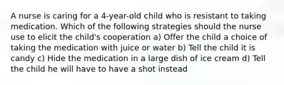 A nurse is caring for a 4-year-old child who is resistant to taking medication. Which of the following strategies should the nurse use to elicit the child's cooperation a) Offer the child a choice of taking the medication with juice or water b) Tell the child it is candy c) Hide the medication in a large dish of ice cream d) Tell the child he will have to have a shot instead