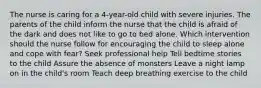 The nurse is caring for a 4-year-old child with severe injuries. The parents of the child inform the nurse that the child is afraid of the dark and does not like to go to bed alone. Which intervention should the nurse follow for encouraging the child to sleep alone and cope with fear? Seek professional help Tell bedtime stories to the child Assure the absence of monsters Leave a night lamp on in the child's room Teach deep breathing exercise to the child