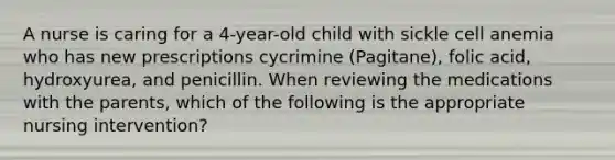 A nurse is caring for a 4-year-old child with sickle cell anemia who has new prescriptions cycrimine (Pagitane), folic acid, hydroxyurea, and penicillin. When reviewing the medications with the parents, which of the following is the appropriate nursing intervention?