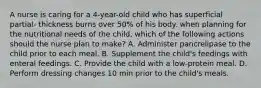 A nurse is caring for a 4-year-old child who has superficial partial- thickness burns over 50% of his body. when planning for the nutritional needs of the child, which of the following actions should the nurse plan to make? A. Administer pancrelipase to the child prior to each meal. B. Supplement the child's feedings with enteral feedings. C. Provide the child with a low-protein meal. D. Perform dressing changes 10 min prior to the child's meals.