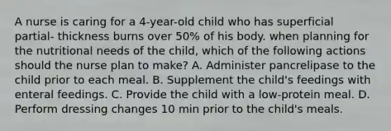 A nurse is caring for a 4-year-old child who has superficial partial- thickness burns over 50% of his body. when planning for the nutritional needs of the child, which of the following actions should the nurse plan to make? A. Administer pancrelipase to the child prior to each meal. B. Supplement the child's feedings with enteral feedings. C. Provide the child with a low-protein meal. D. Perform dressing changes 10 min prior to the child's meals.