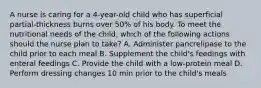 A nurse is caring for a 4-year-old child who has superficial partial-thickness burns over 50% of his body. To meet the nutritional needs of the child, which of the following actions should the nurse plan to take? A. Administer pancrelipase to the child prior to each meal B. Supplement the child's feedings with enteral feedings C. Provide the child with a low-protein meal D. Perform dressing changes 10 min prior to the child's meals