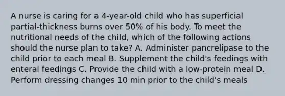 A nurse is caring for a 4-year-old child who has superficial partial-thickness burns over 50% of his body. To meet the nutritional needs of the child, which of the following actions should the nurse plan to take? A. Administer pancrelipase to the child prior to each meal B. Supplement the child's feedings with enteral feedings C. Provide the child with a low-protein meal D. Perform dressing changes 10 min prior to the child's meals