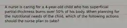 A nurse is caring for a 4-year-old child who has superficial partial-thickness burns over 50% of his body. When planning for the nutritional needs of the child, which of the following actions should the nurse plan to take?