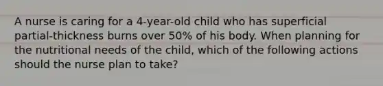 A nurse is caring for a 4-year-old child who has superficial partial-thickness burns over 50% of his body. When planning for the nutritional needs of the child, which of the following actions should the nurse plan to take?