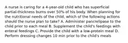 A nurse is caring for a 4-year-old child who has superficial partial-thickness burns over 50% of his body. When planning for the nutritional needs of the child, which of the following actions should the nurse plan to take? A. Administer pancrelipase to the child prior to each meal B. Supplement the child's feedings with enteral feedings C. Provide the child with a low-protein meal D. Perform dressing changes 10 min prior to the child's meals