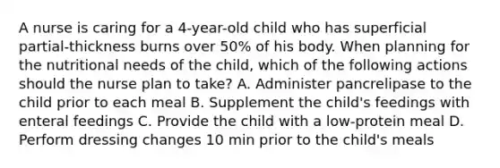 A nurse is caring for a 4-year-old child who has superficial partial-thickness burns over 50% of his body. When planning for the nutritional needs of the child, which of the following actions should the nurse plan to take? A. Administer pancrelipase to the child prior to each meal B. Supplement the child's feedings with enteral feedings C. Provide the child with a low-protein meal D. Perform dressing changes 10 min prior to the child's meals