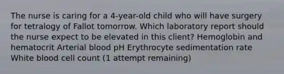 The nurse is caring for a 4-year-old child who will have surgery for tetralogy of Fallot tomorrow. Which laboratory report should the nurse expect to be elevated in this client? Hemoglobin and hematocrit Arterial blood pH Erythrocyte sedimentation rate White blood cell count (1 attempt remaining)