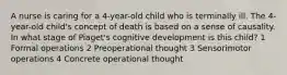 A nurse is caring for a 4-year-old child who is terminally ill. The 4-year-old child's concept of death is based on a sense of causality. In what stage of Piaget's cognitive development is this child? 1 Formal operations 2 Preoperational thought 3 Sensorimotor operations 4 Concrete operational thought