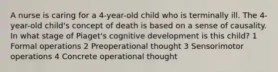 A nurse is caring for a 4-year-old child who is terminally ill. The 4-year-old child's concept of death is based on a sense of causality. In what stage of Piaget's cognitive development is this child? 1 Formal operations 2 Preoperational thought 3 Sensorimotor operations 4 Concrete operational thought