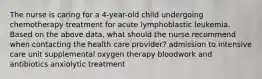 The nurse is caring for a 4-year-old child undergoing chemotherapy treatment for acute lymphoblastic leukemia. Based on the above data, what should the nurse recommend when contacting the health care provider? admission to intensive care unit supplemental oxygen therapy bloodwork and antibiotics anxiolytic treatment