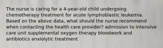 The nurse is caring for a 4-year-old child undergoing chemotherapy treatment for acute lymphoblastic leukemia. Based on the above data, what should the nurse recommend when contacting the health care provider? admission to intensive care unit supplemental oxygen therapy bloodwork and antibiotics anxiolytic treatment