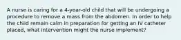 A nurse is caring for a 4-year-old child that will be undergoing a procedure to remove a mass from the abdomen. In order to help the child remain calm in preparation for getting an IV catheter placed, what intervention might the nurse implement?