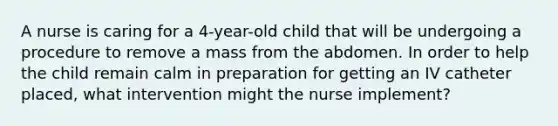 A nurse is caring for a 4-year-old child that will be undergoing a procedure to remove a mass from the abdomen. In order to help the child remain calm in preparation for getting an IV catheter placed, what intervention might the nurse implement?