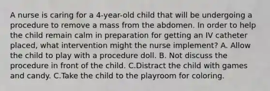 A nurse is caring for a 4-year-old child that will be undergoing a procedure to remove a mass from the abdomen. In order to help the child remain calm in preparation for getting an IV catheter placed, what intervention might the nurse implement? A. Allow the child to play with a procedure doll. B. Not discuss the procedure in front of the child. C.Distract the child with games and candy. C.Take the child to the playroom for coloring.