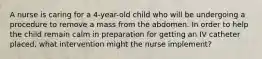 A nurse is caring for a 4-year-old child who will be undergoing a procedure to remove a mass from the abdomen. In order to help the child remain calm in preparation for getting an IV catheter placed, what intervention might the nurse implement?