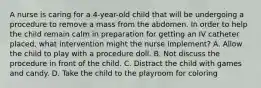 A nurse is caring for a 4-year-old child that will be undergoing a procedure to remove a mass from the abdomen. In order to help the child remain calm in preparation for getting an IV catheter placed, what intervention might the nurse implement? A. Allow the child to play with a procedure doll. B. Not discuss the procedure in front of the child. C. Distract the child with games and candy. D. Take the child to the playroom for coloring