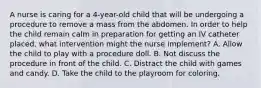 A nurse is caring for a 4-year-old child that will be undergoing a procedure to remove a mass from the abdomen. In order to help the child remain calm in preparation for getting an IV catheter placed, what intervention might the nurse implement? A. Allow the child to play with a procedure doll. B. Not discuss the procedure in front of the child. C. Distract the child with games and candy. D. Take the child to the playroom for coloring.