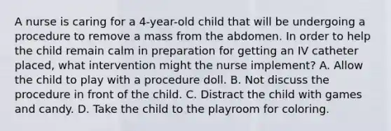 A nurse is caring for a 4-year-old child that will be undergoing a procedure to remove a mass from the abdomen. In order to help the child remain calm in preparation for getting an IV catheter placed, what intervention might the nurse implement? A. Allow the child to play with a procedure doll. B. Not discuss the procedure in front of the child. C. Distract the child with games and candy. D. Take the child to the playroom for coloring.