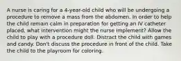 A nurse is caring for a 4-year-old child who will be undergoing a procedure to remove a mass from the abdomen. In order to help the child remain calm in preparation for getting an IV catheter placed, what intervention might the nurse implement? Allow the child to play with a procedure doll. Distract the child with games and candy. Don't discuss the procedure in front of the child. Take the child to the playroom for coloring.