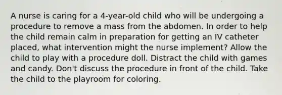 A nurse is caring for a 4-year-old child who will be undergoing a procedure to remove a mass from the abdomen. In order to help the child remain calm in preparation for getting an IV catheter placed, what intervention might the nurse implement? Allow the child to play with a procedure doll. Distract the child with games and candy. Don't discuss the procedure in front of the child. Take the child to the playroom for coloring.