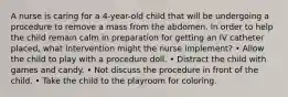 A nurse is caring for a 4-year-old child that will be undergoing a procedure to remove a mass from the abdomen. In order to help the child remain calm in preparation for getting an IV catheter placed, what intervention might the nurse implement? • Allow the child to play with a procedure doll. • Distract the child with games and candy. • Not discuss the procedure in front of the child. • Take the child to the playroom for coloring.